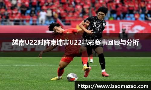越南U22对阵柬埔寨U22精彩赛事回顾与分析
