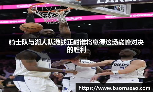 骑士队与湖人队激战正酣谁将赢得这场巅峰对决的胜利